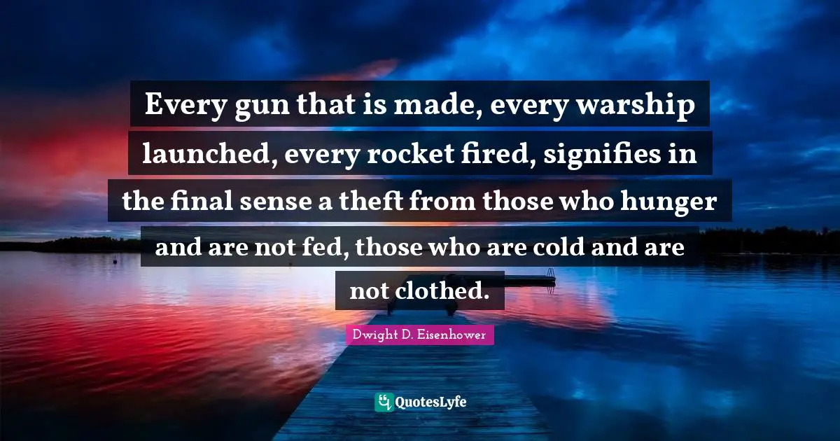 Dwight D. Eisenhower Quotes: "Every gun that is made, every warship launched, every rocket fired, signifies in the final sense a theft from those who hunger and are not fed, those who are cold and are not clothed."