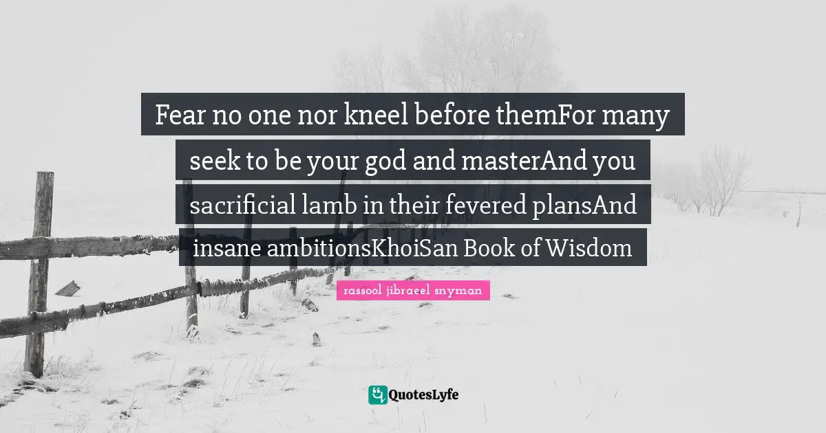 Fear no one nor kneel before themFor many seek to be your god and masterAnd you sacrificial lamb in their fevered plansAnd insane ambitionsKhoiSan Book of Wisdom