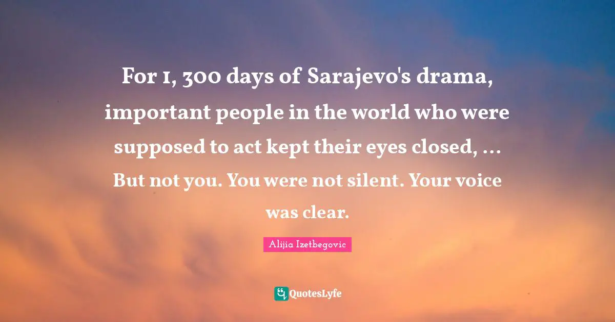 For 1, 300 days of Sarajevo's drama, important people in the world who were supposed to act kept their eyes closed, ... But not you. You were not silent. Your voice was clear.