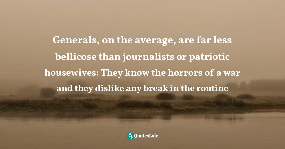 Generals, on the average, are far less bellicose than journalists or patriotic housewives: They know the horrors of a war and they dislike any break in the routine