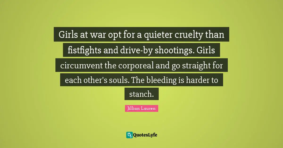 Girls at war opt for a quieter cruelty than fistfights and drive-by shootings. Girls circumvent the corporeal and go straight for each other's souls. The bleeding is harder to stanch.
