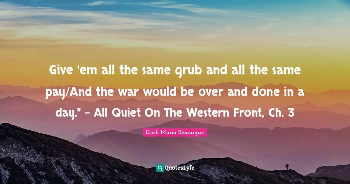 Give 'em all the same grub and all the same pay/And the war would be over and done in a day." - All Quiet On The Western Front, Ch. 3