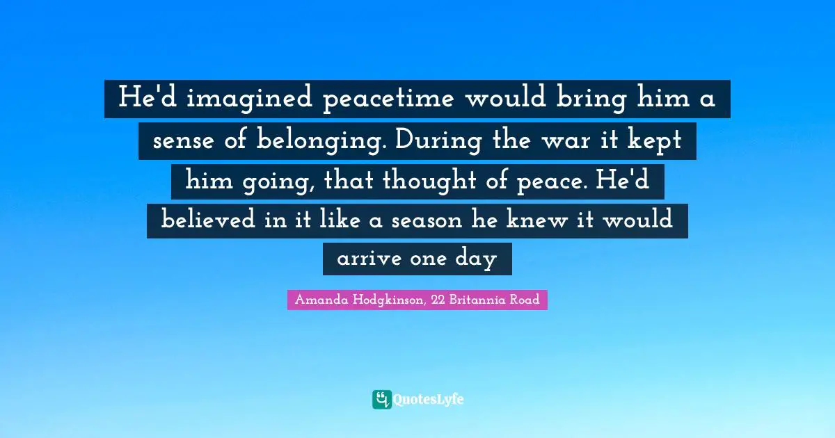He'd imagined peacetime would bring him a sense of belonging. During the war it kept him going, that thought of peace. He'd believed in it like a season he knew it would arrive one day