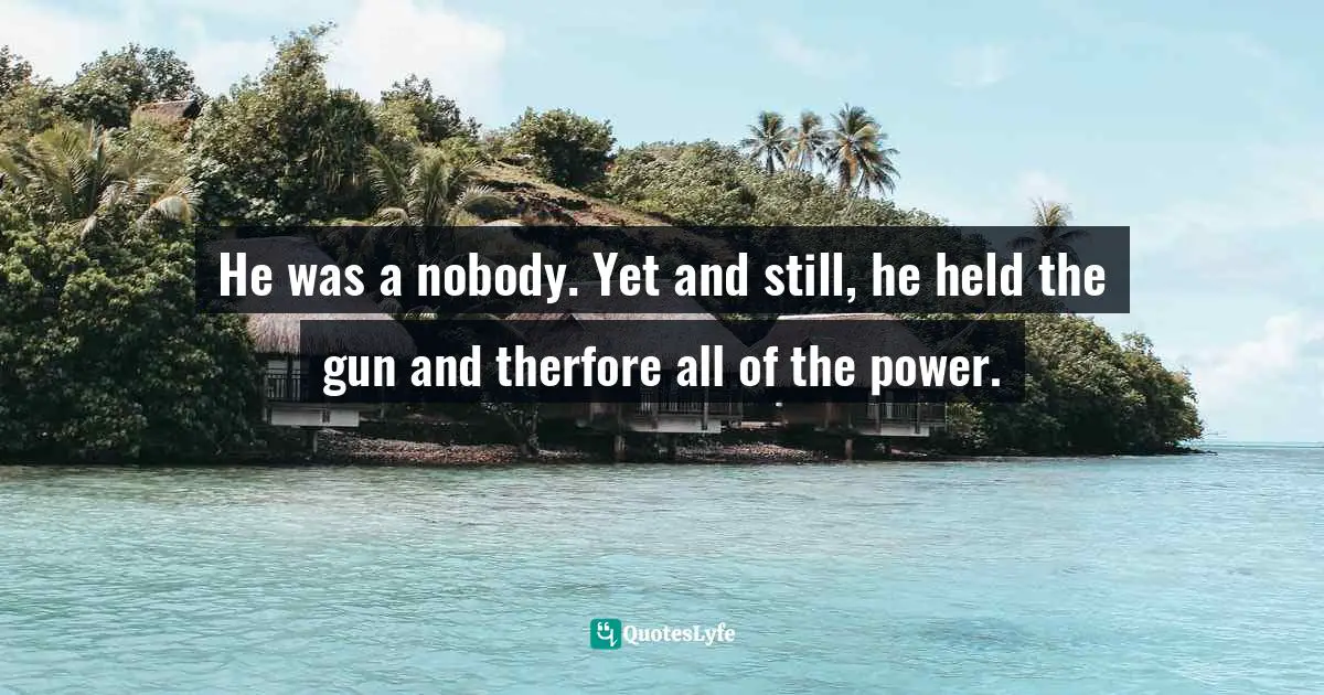 He was a nobody. Yet and still, he held the gun and therfore all of the power.