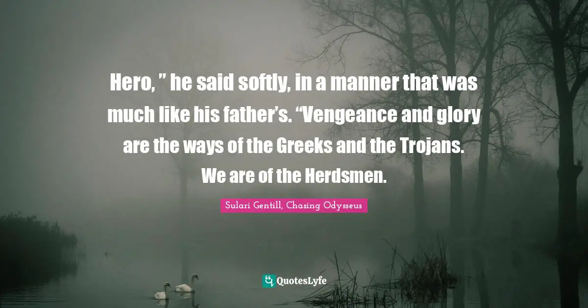 Hero, ” he said softly, in a manner that was much like his father’s. “Vengeance and glory are the ways of the Greeks and the Trojans. We are of the Herdsmen.