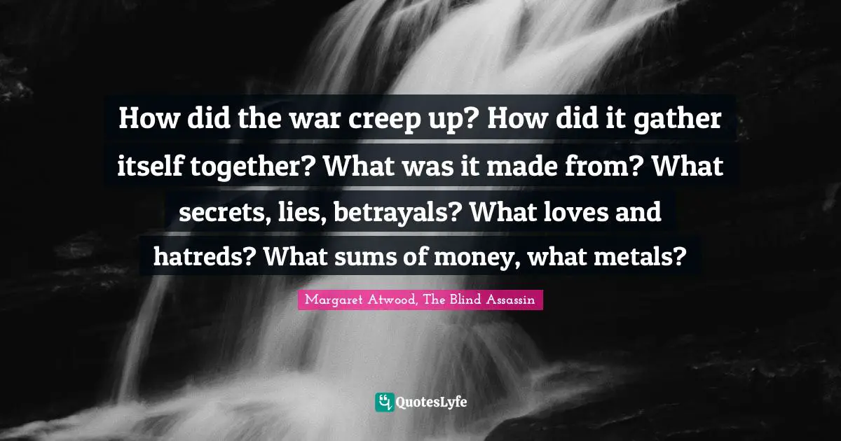 How did the war creep up? How did it gather itself together? What was it made from? What secrets, lies, betrayals? What loves and hatreds? What sums of money, what metals?