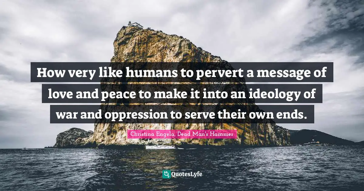 How very like humans to pervert a message of love and peace to make it into an ideology of war and oppression to serve their own ends.