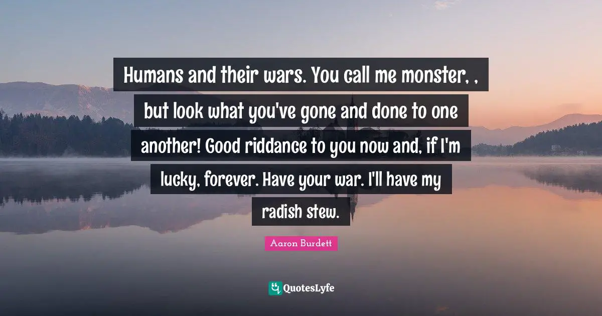 Humans and their wars. You call me monster, , but look what you've gone and done to one another! Good riddance to you now and, if I'm lucky, forever. Have your war. I'll have my radish stew.