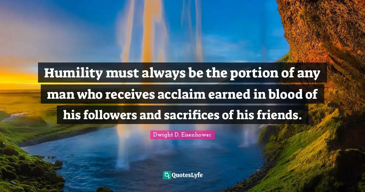 Humility must always be the portion of any man who receives acclaim earned in blood of his followers and sacrifices of his friends.
