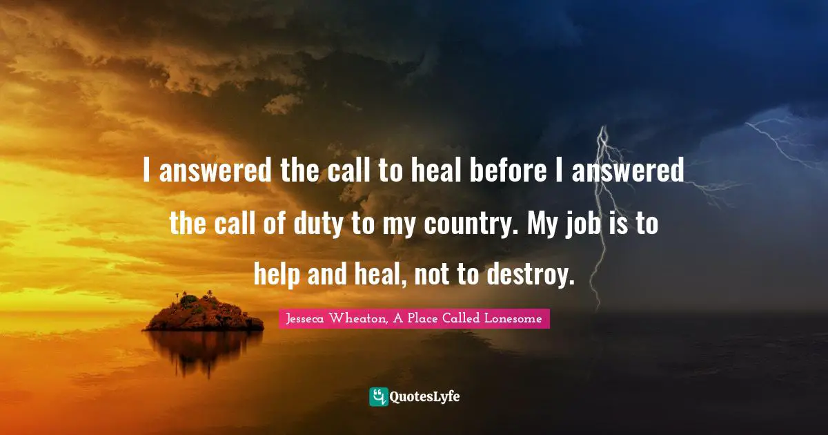 I answered the call to heal before I answered the call of duty to my country. My job is to help and heal, not to destroy.