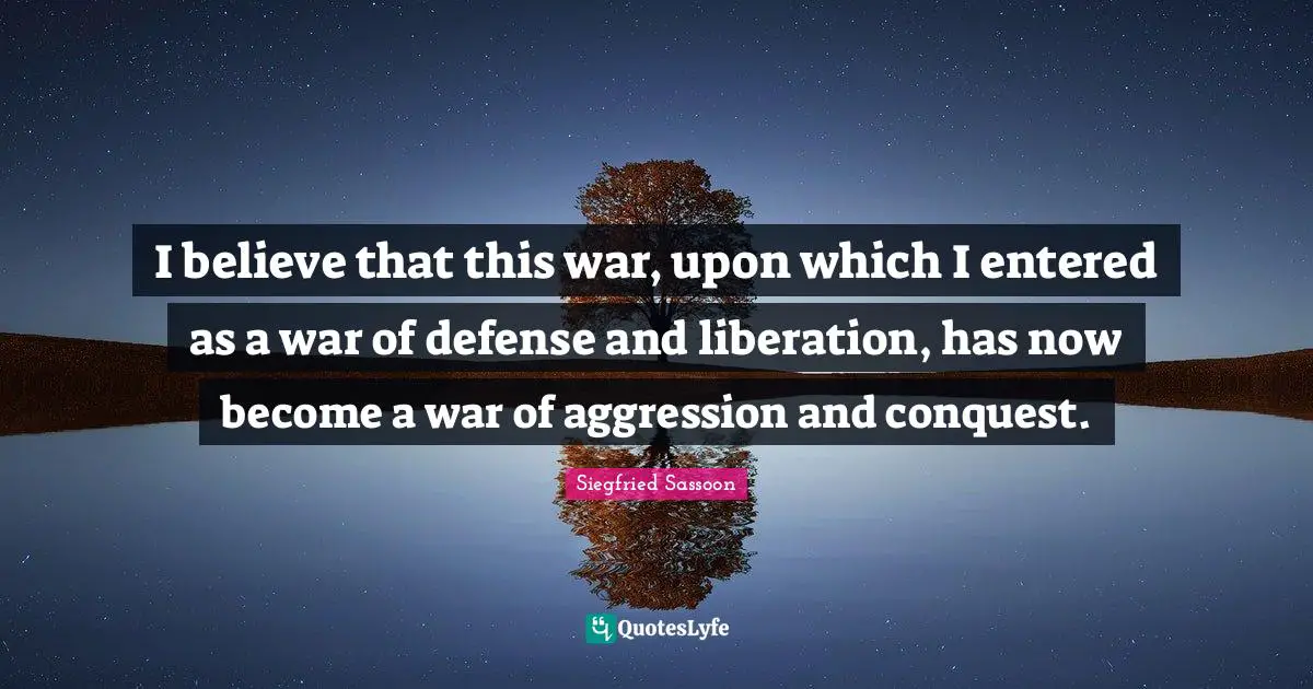 Siegfried Sassoon Quotes: "I believe that this war, upon which I entered as a war of defense and liberation, has now become a war of aggression and conquest."