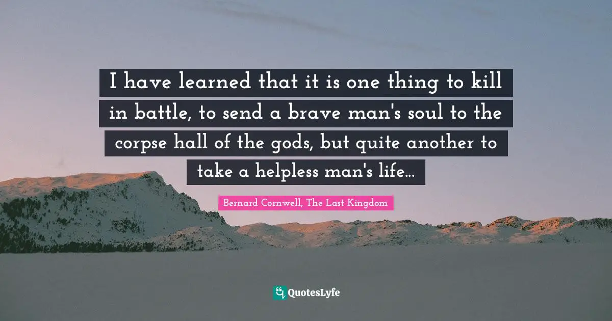 I have learned that it is one thing to kill in battle, to send a brave man's soul to the corpse hall of the gods, but quite another to take a helpless man's life...