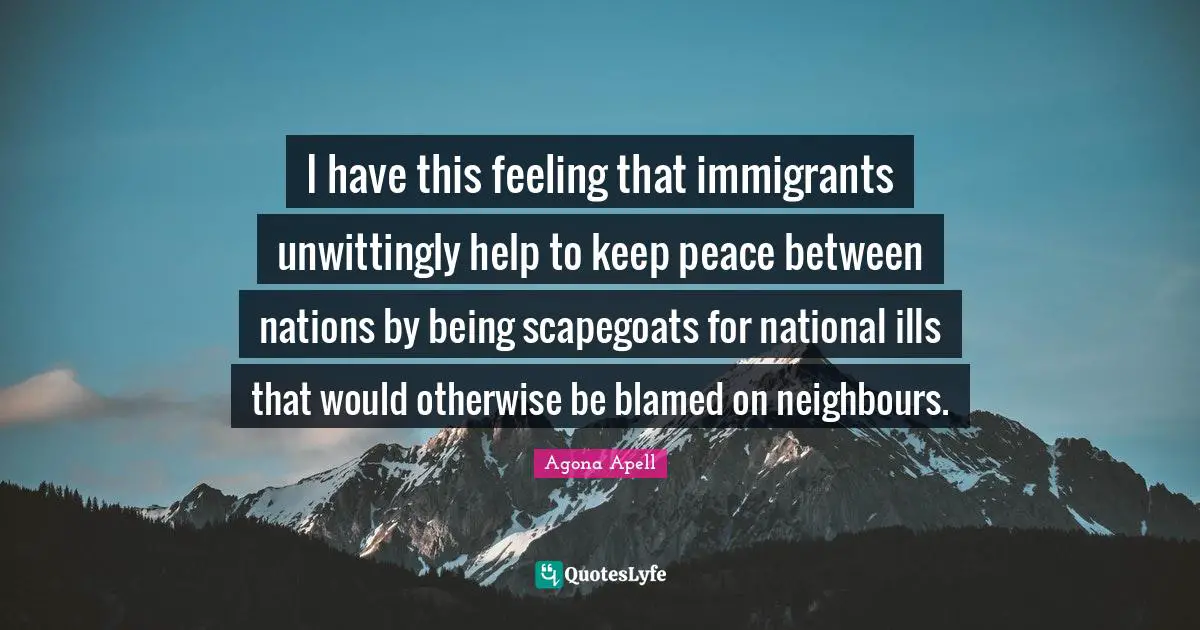 I have this feeling that immigrants unwittingly help to keep peace between nations by being scapegoats for national ills that would otherwise be blamed on neighbours.
