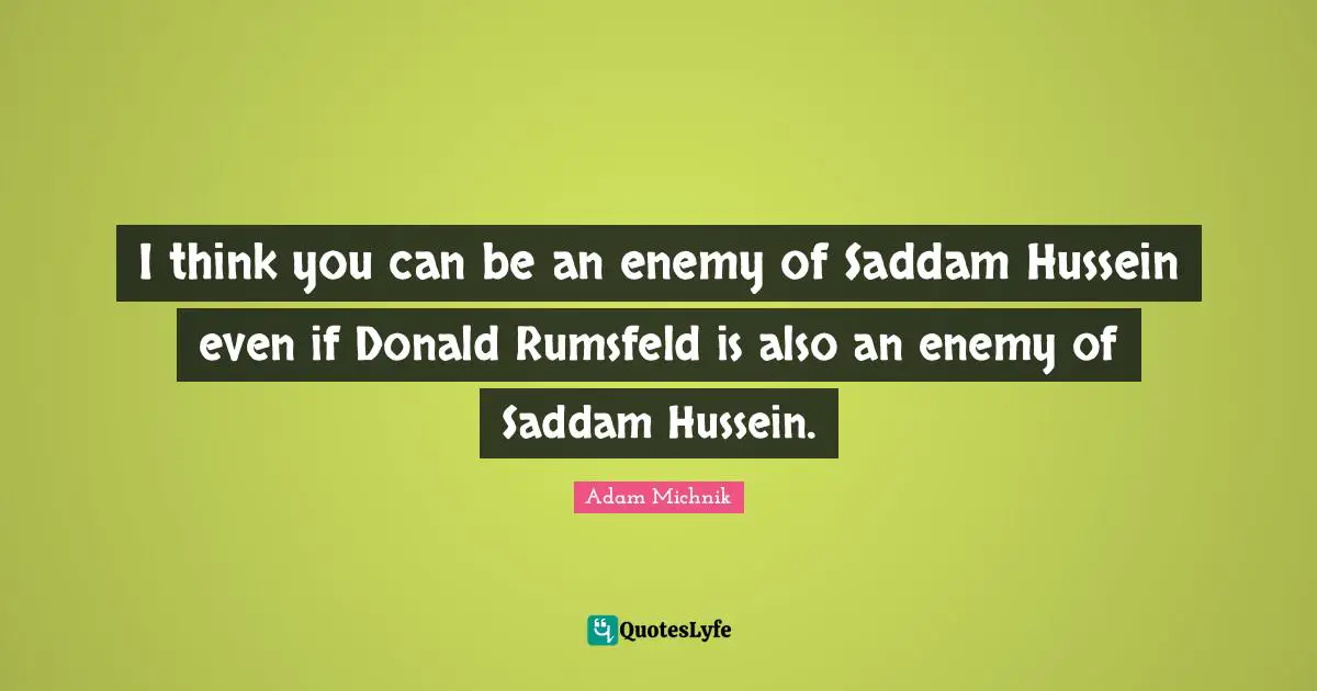 I think you can be an enemy of Saddam Hussein even if Donald Rumsfeld is also an enemy of Saddam Hussein.