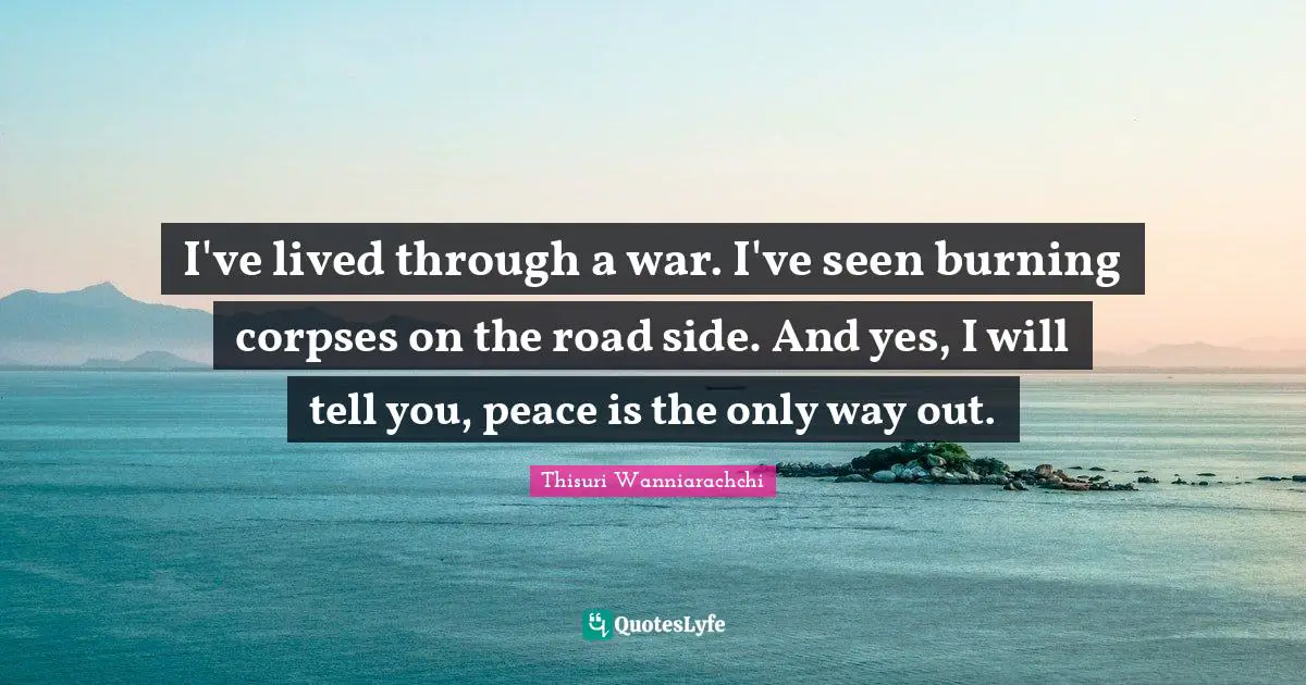 I've lived through a war. I've seen burning corpses on the road side. And yes, I will tell you, peace is the only way out.