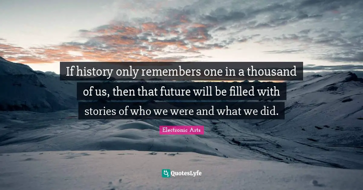 If history only remembers one in a thousand of us, then that future will be filled with stories of who we were and what we did.