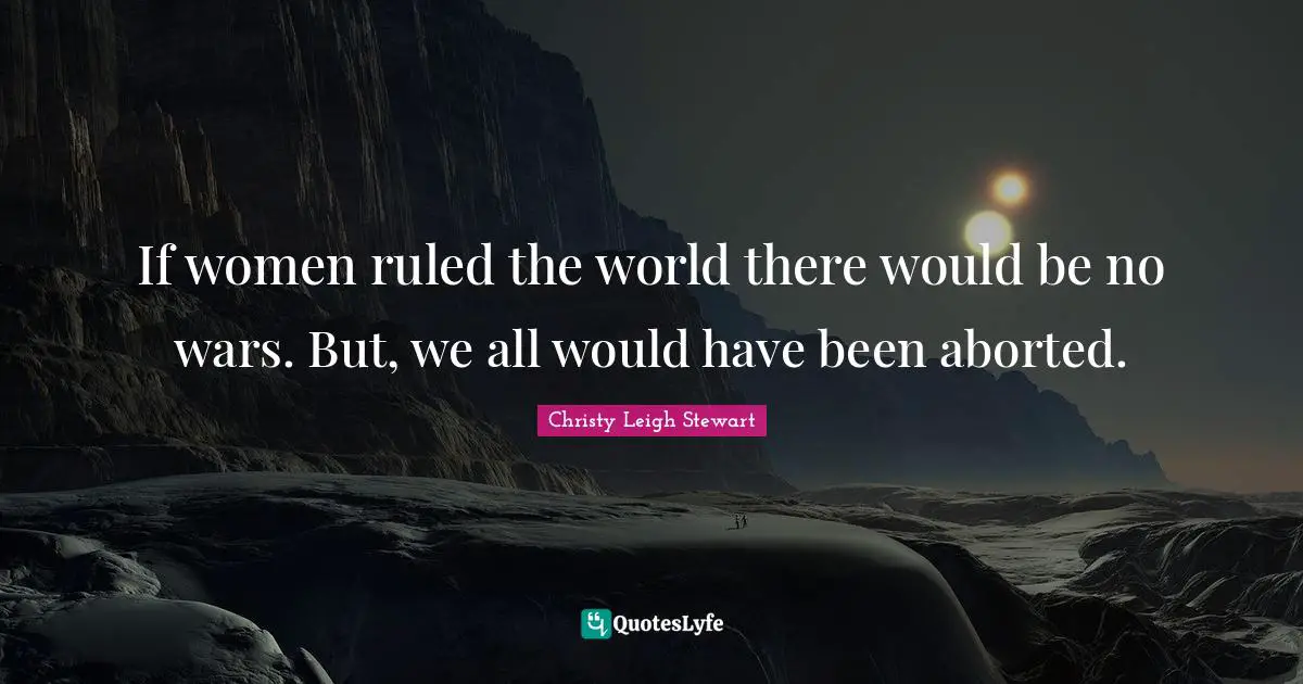 If women ruled the world there would be no wars. But, we all would have been aborted.