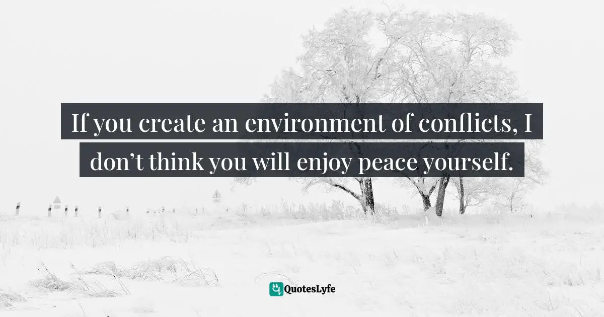 If you create an environment of conflicts, I don’t think you will enjoy peace yourself.
