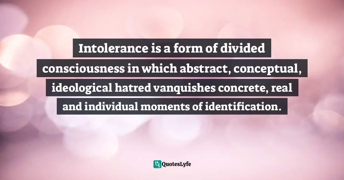 Intolerance is a form of divided consciousness in which abstract, conceptual, ideological hatred vanquishes concrete, real and individual moments of identification.