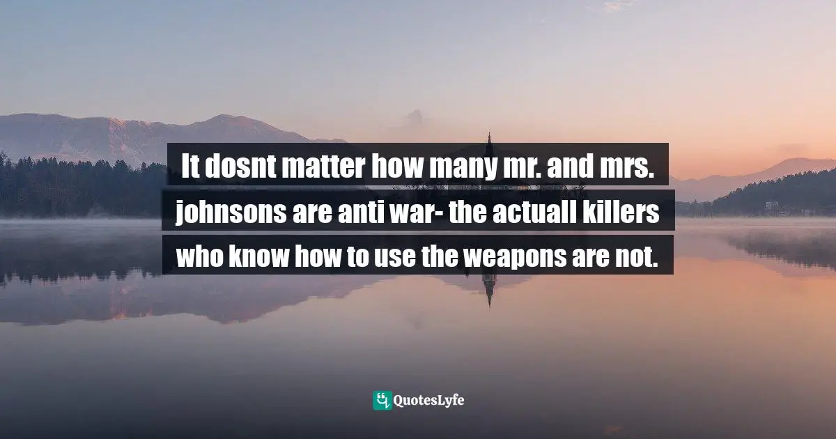 It dosnt matter how many mr. and mrs. johnsons are anti war- the actuall killers who know how to use the weapons are not.