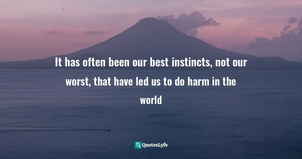 It has often been our best instincts, not our worst, that have led us to do harm in the world