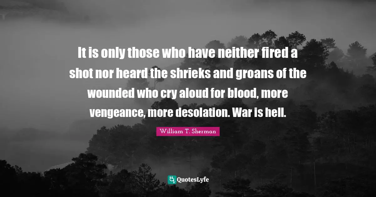 It is only those who have neither fired a shot nor heard the shrieks and groans of the wounded who cry aloud for blood, more vengeance, more desolation. War is hell.