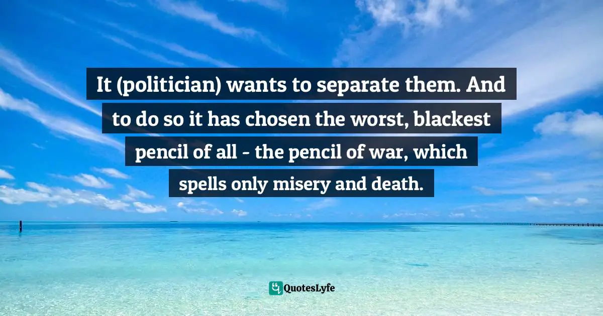 It (politician) wants to separate them. And to do so it has chosen the worst, blackest pencil of all - the pencil of war, which spells only misery and death.