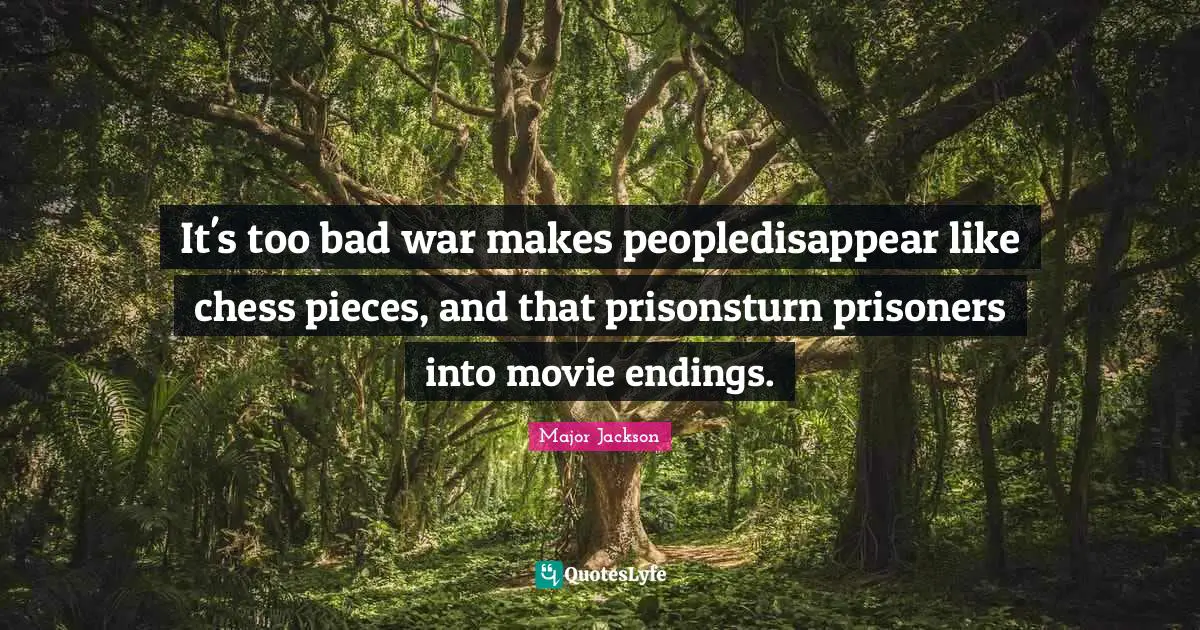 It's too bad war makes peopledisappear like chess pieces, and that prisonsturn prisoners into movie endings.