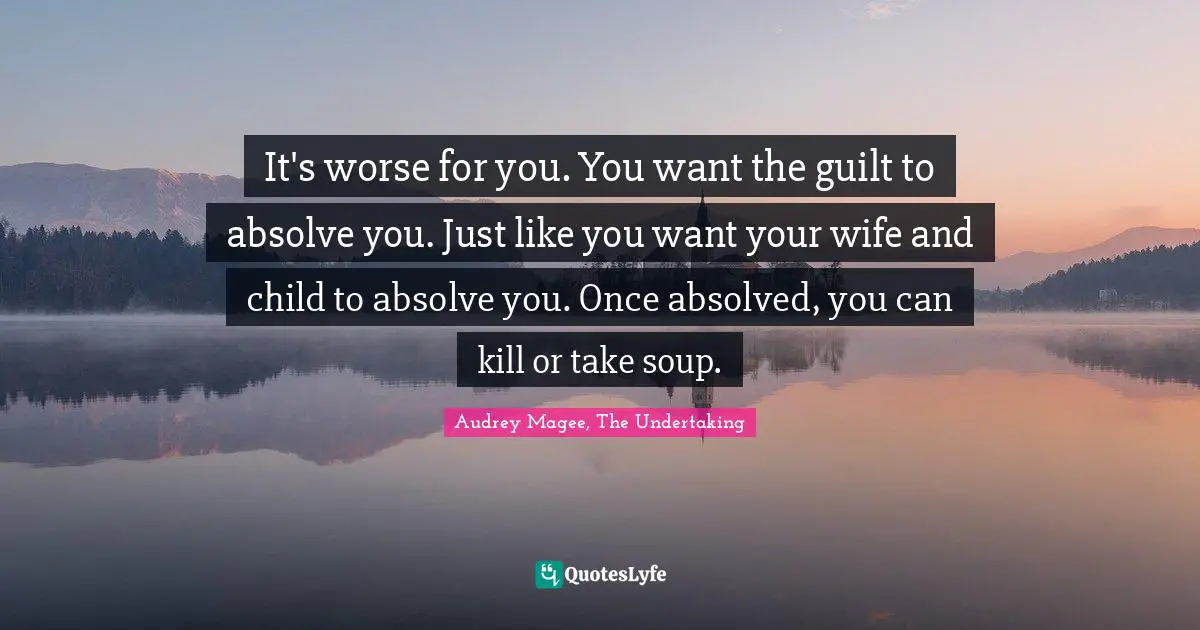 It's worse for you. You want the guilt to absolve you. Just like you want your wife and child to absolve you. Once absolved, you can kill or take soup.