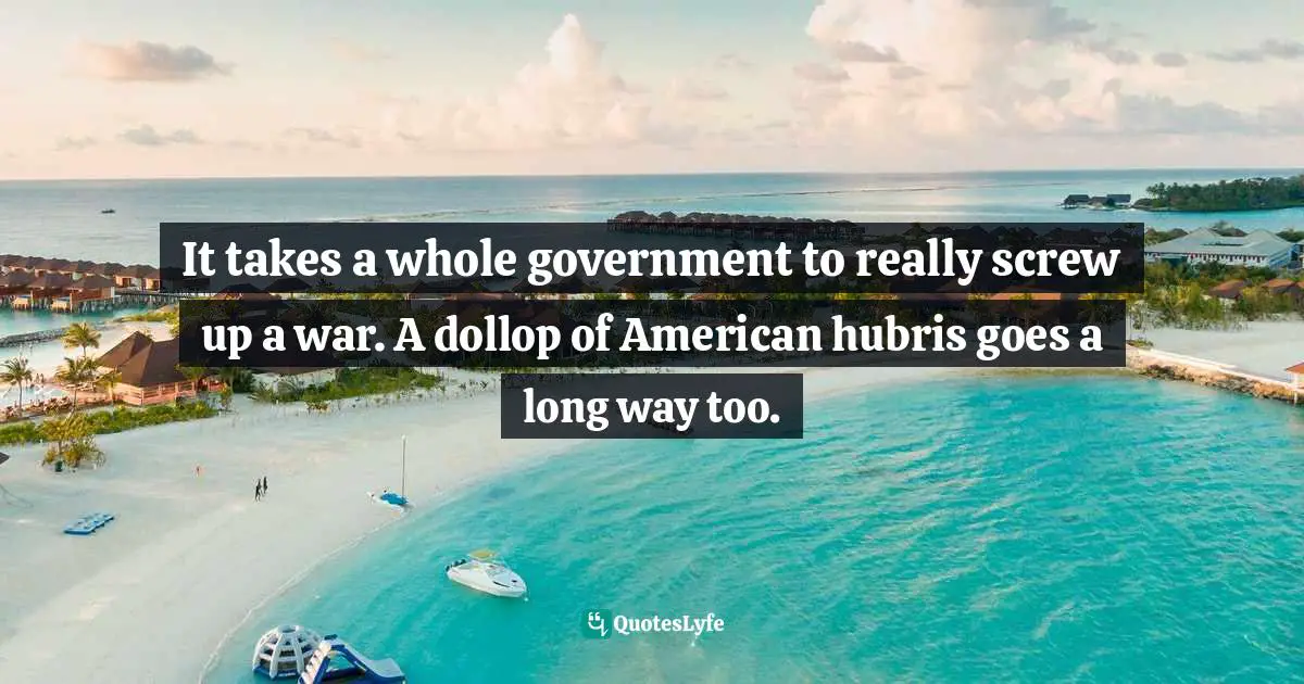 It takes a whole government to really screw up a war. A dollop of American hubris goes a long way too.