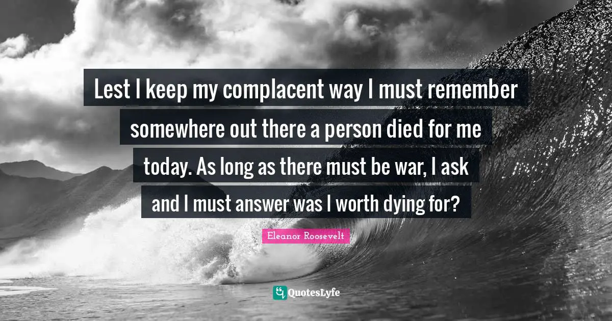 Eleanor Roosevelt Quotes: Lest I keep my complacent way I must remember somewhere out there a person died for me today. As long as there must be war, I ask and I must answer was I worth dying for?
