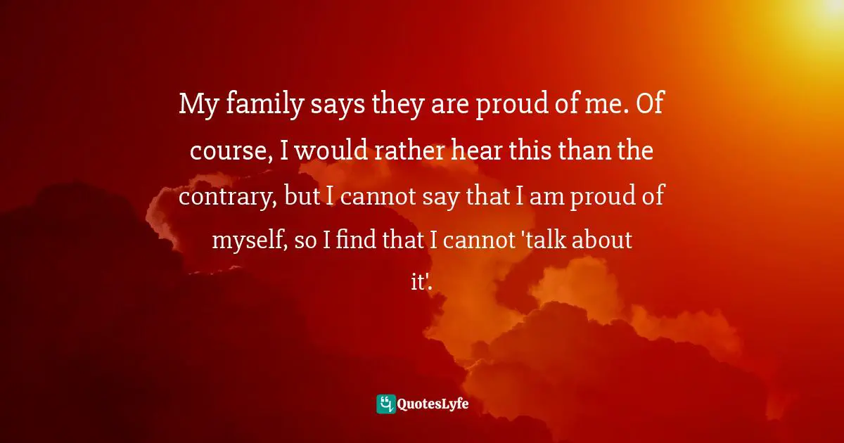 My family says they are proud of me. Of course, I would rather hear this than the contrary, but I cannot say that I am proud of myself, so I find that I cannot 'talk about it'.
