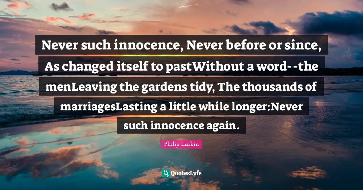 Never such innocence, Never before or since, As changed itself to pastWithout a word--the menLeaving the gardens tidy, The thousands of marriagesLasting a little while longer:Never such innocence again.