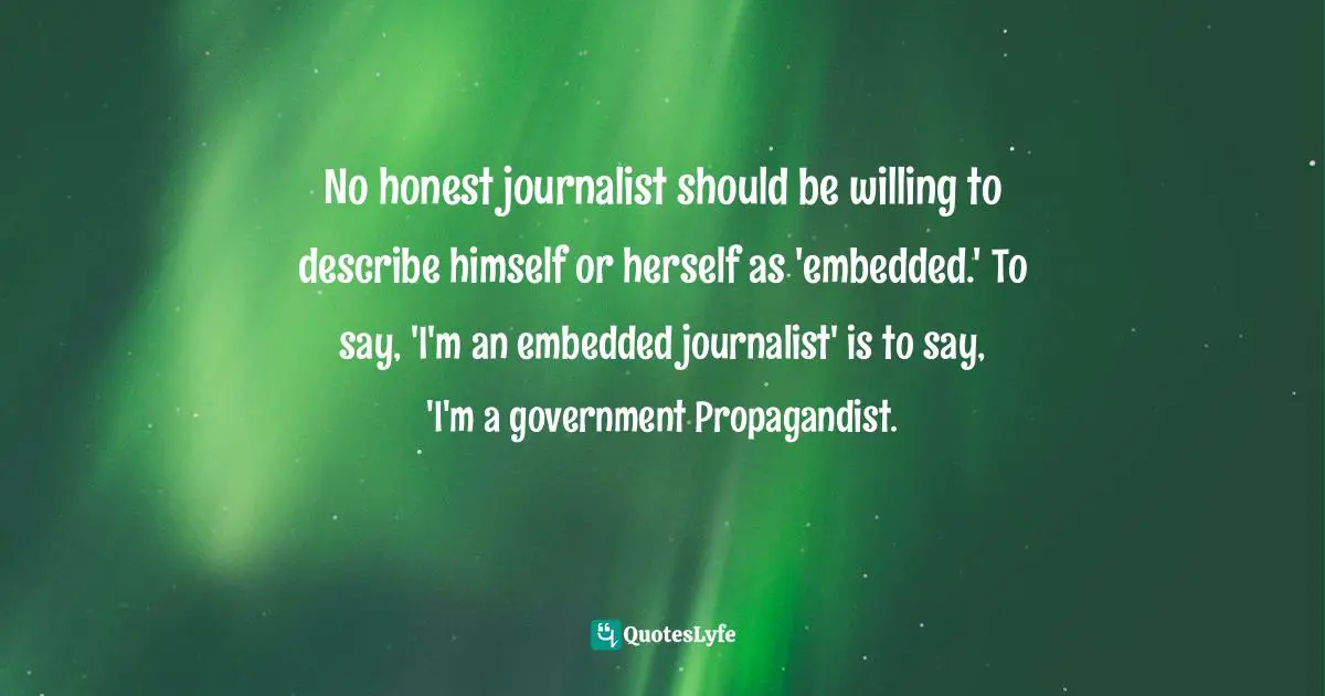 No honest journalist should be willing to describe himself or herself as 'embedded.' To say, 'I'm an embedded journalist' is to say, 'I'm a government Propagandist.