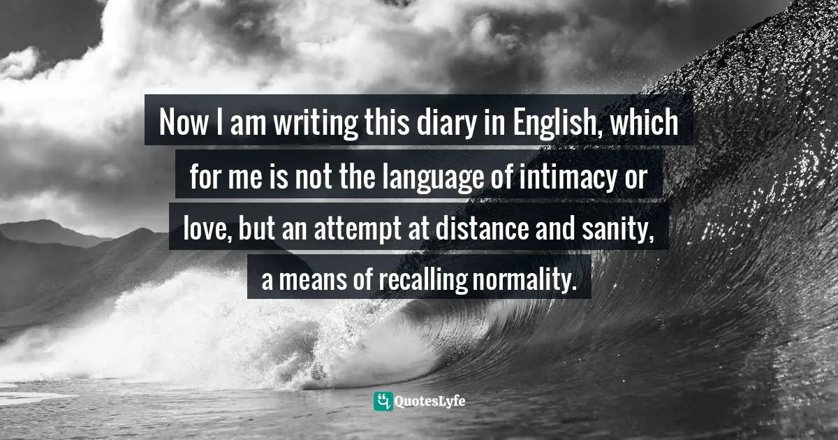 Now I am writing this diary in English, which for me is not the language of intimacy or love, but an attempt at distance and sanity, a means of recalling normality.