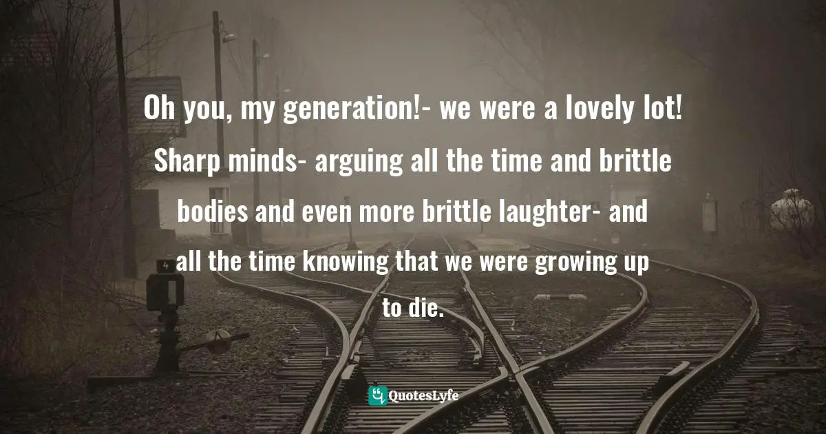 Oh you, my generation!- we were a lovely lot! Sharp minds- arguing all the time and brittle bodies and even more brittle laughter- and all the time knowing that we were growing up to die.