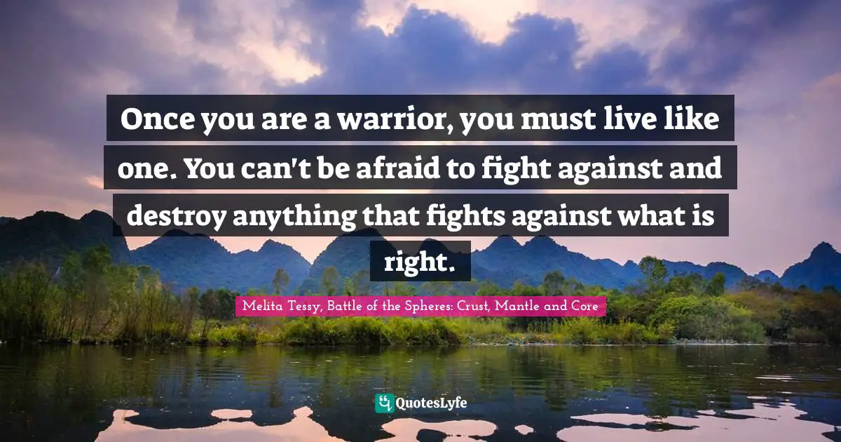Once you are a warrior, you must live like one. You can't be afraid to fight against and destroy anything that fights against what is right.