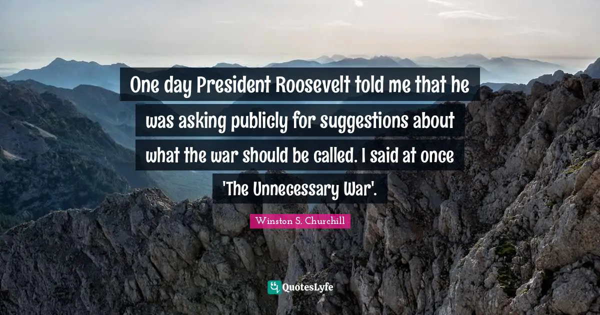 Winston S. Churchill Quotes: "One day President Roosevelt told me that he was asking publicly for suggestions about what the war should be called. I said at once 'The Unnecessary War'."