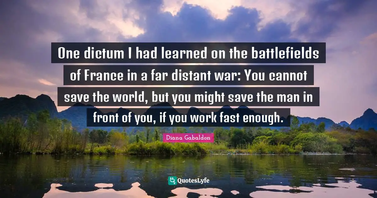One dictum I had learned on the battlefields of France in a far distant war: You cannot save the world, but you might save the man in front of you, if you work fast enough.