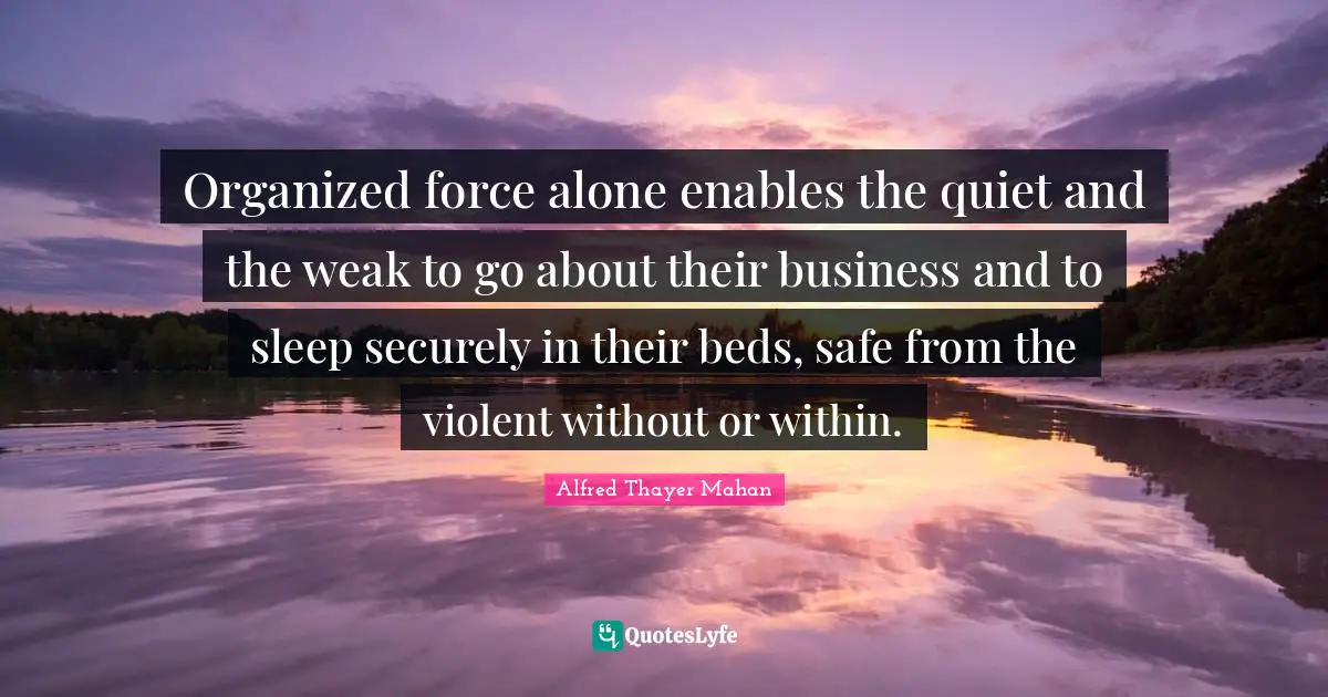 Alfred Thayer Mahan Quotes: "Organized force alone enables the quiet and the weak to go about their business and to sleep securely in their beds, safe from the violent without or within."