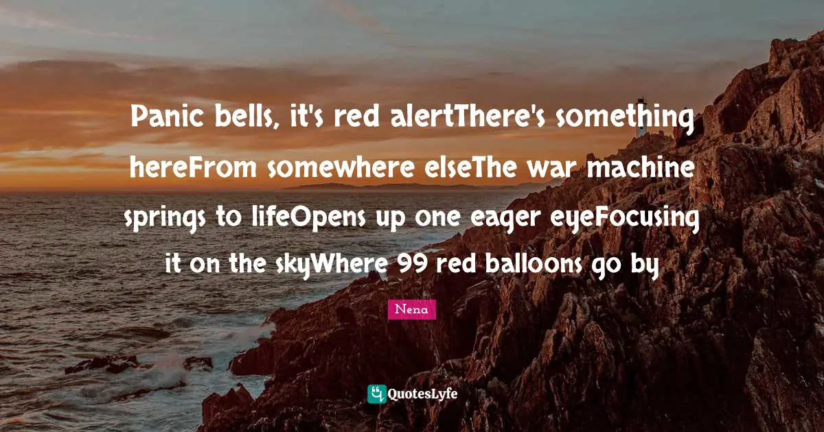 Balloons Quotes: "Panic bells, it's red alertThere's something hereFrom somewhere elseThe war machine springs to lifeOpens up one eager eyeFocusing it on the skyWhere 99 red balloons go by"