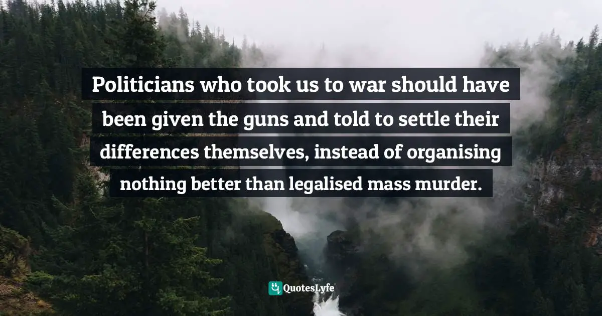 Harry Patch Quotes: "Politicians who took us to war should have been given the guns and told to settle their differences themselves, instead of organising nothing better than legalised mass murder."