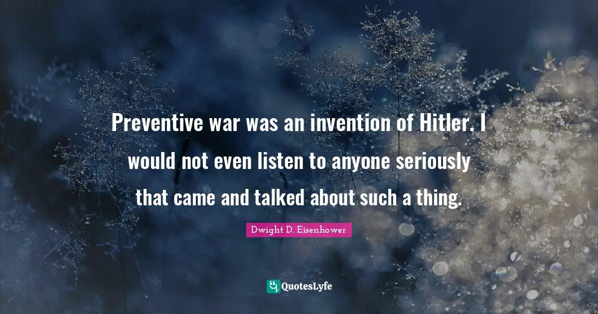 Preventive war was an invention of Hitler. I would not even listen to anyone seriously that came and talked about such a thing.