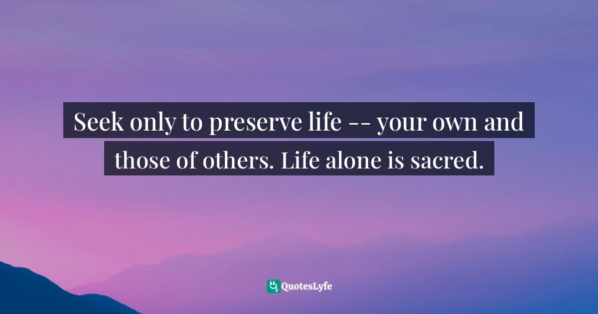 Seek only to preserve life -- your own and those of others. Life alone is sacred.