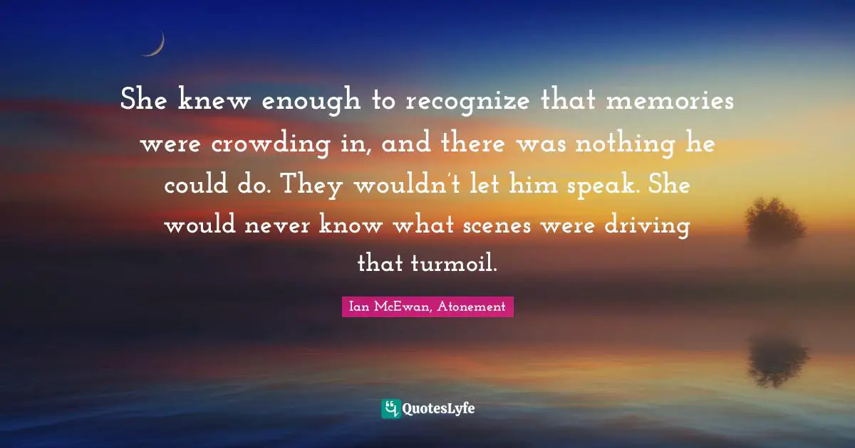 She knew enough to recognize that memories were crowding in, and there was nothing he could do. They wouldn’t let him speak. She would never know what scenes were driving that turmoil.