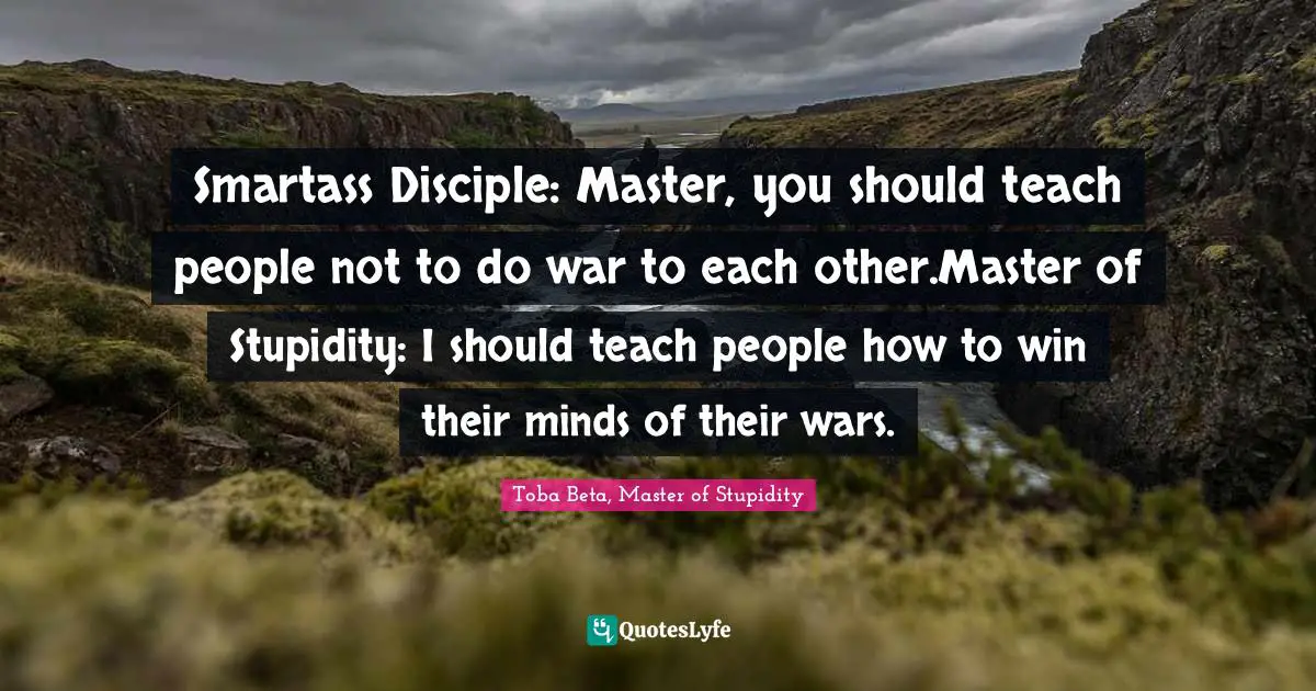 Smartass Disciple: Master, you should teach people not to do war to each other.Master of Stupidity: I should teach people how to win their minds of their wars.