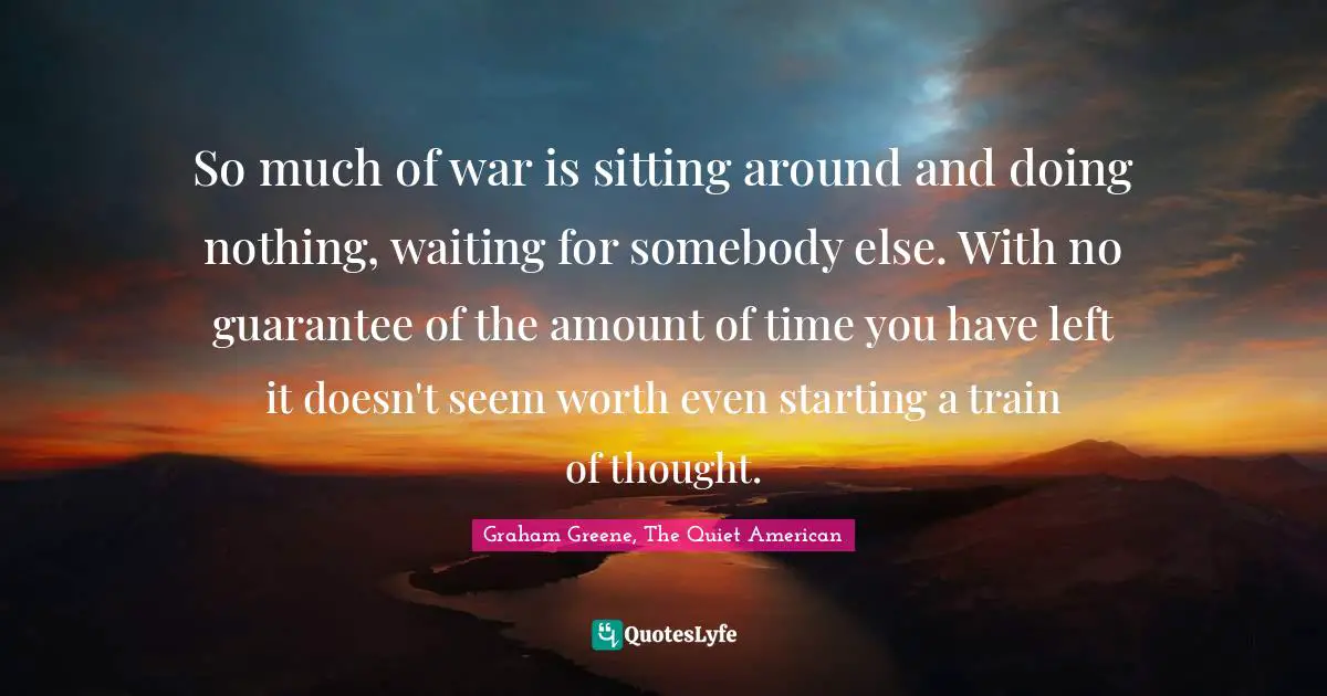 So much of war is sitting around and doing nothing, waiting for somebody else. With no guarantee of the amount of time you have left it doesn't seem worth even starting a train of thought.