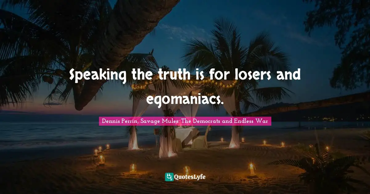 Speaking the truth is for losers and egomaniacs.