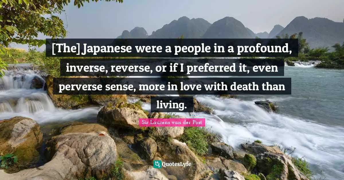 [The] Japanese were a people in a profound, inverse, reverse, or if I preferred it, even perverse sense, more in love with death than living.