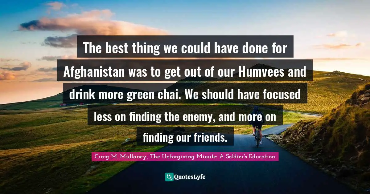 The best thing we could have done for Afghanistan was to get out of our Humvees and drink more green chai. We should have focused less on finding the enemy, and more on finding our friends.